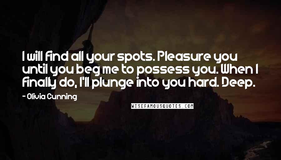 Olivia Cunning quotes: I will find all your spots. Pleasure you until you beg me to possess you. When I finally do, I'll plunge into you hard. Deep. Olivia Cunning quotes: I will find all your spots. Pleasure you until you beg me to possess you. When I finally do, I'll plunge into you hard. Deep.