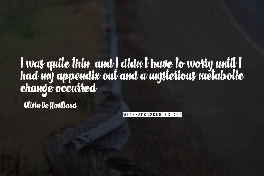 Olivia De Havilland quotes: I was quite thin, and I didn't have to worry until I had my appendix out and a mysterious metabolic change occurred. Olivia De Havilland quotes: I was quite thin, and I didn't have to worry until I had my appendix out and a mysterious metabolic change occurred.