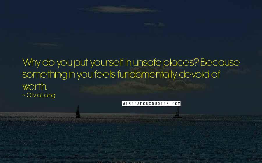 Olivia Laing quotes: Why do you put yourself in unsafe places? Because something in you feels fundamentally devoid of worth.