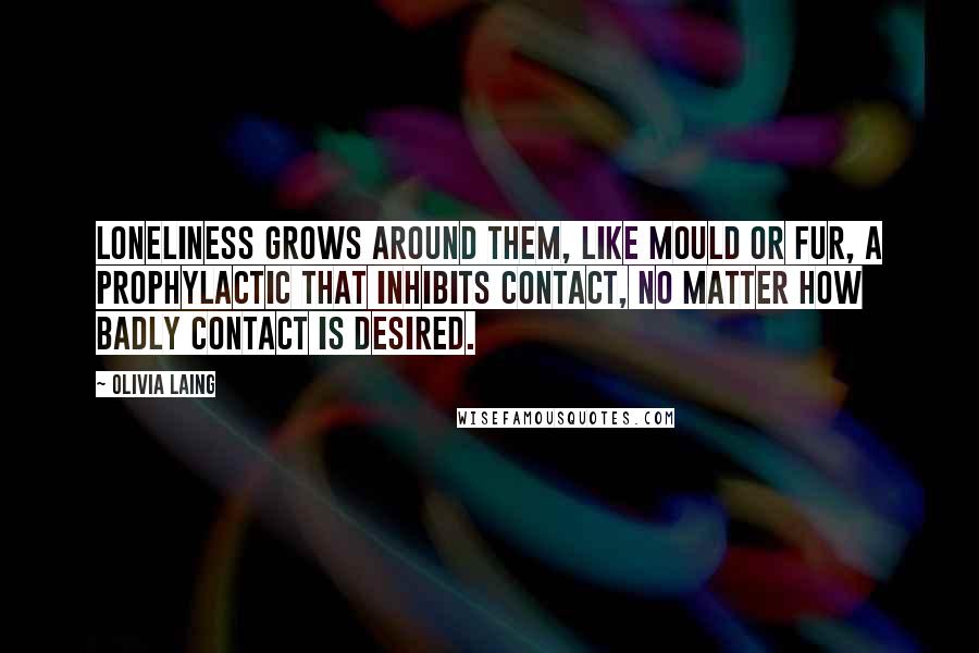 Olivia Laing quotes: Loneliness grows around them, like mould or fur, a prophylactic that inhibits contact, no matter how badly contact is desired.