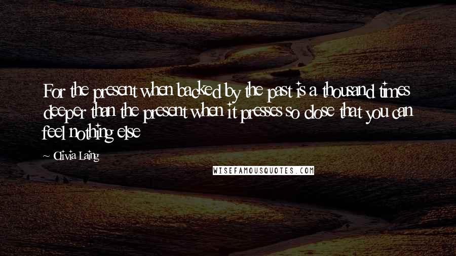 Olivia Laing quotes: For the present when backed by the past is a thousand times deeper than the present when it presses so close that you can feel nothing else