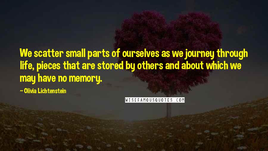 Olivia Lichtenstein quotes: We scatter small parts of ourselves as we journey through life, pieces that are stored by others and about which we may have no memory.