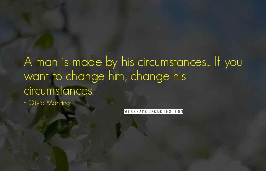 Olivia Manning quotes: A man is made by his circumstances... If you want to change him, change his circumstances.