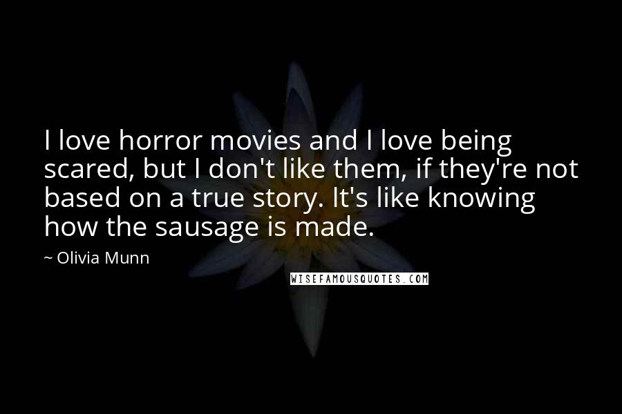 Olivia Munn quotes: I love horror movies and I love being scared, but I don't like them, if they're not based on a true story. It's like knowing how the sausage is made. Olivia Munn quotes: I love horror movies and I love being scared, but I don't like them, if they're not based on a true story. It's like knowing how the sausage is made.