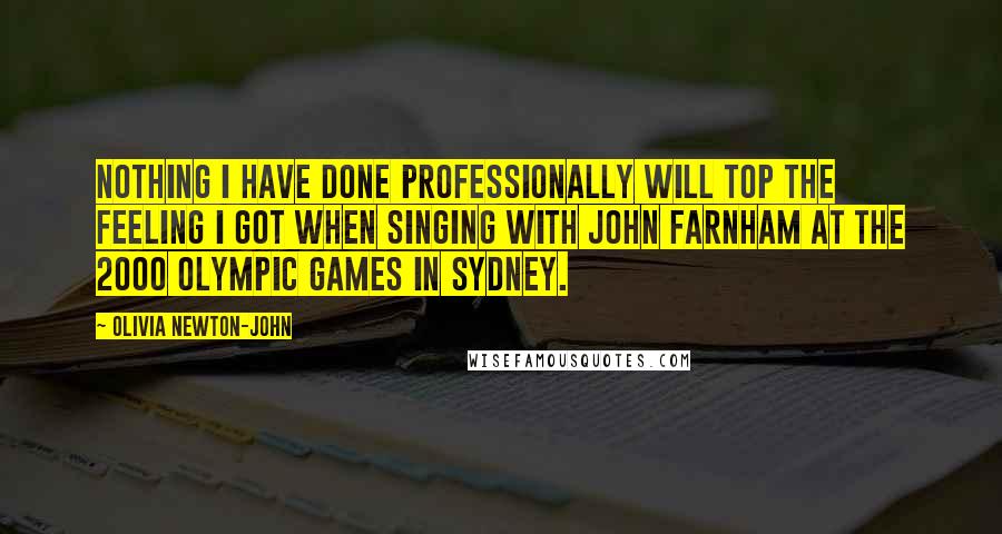 Olivia Newton-John quotes: Nothing I have done professionally will top the feeling I got when singing with John Farnham at the 2000 Olympic Games in Sydney.