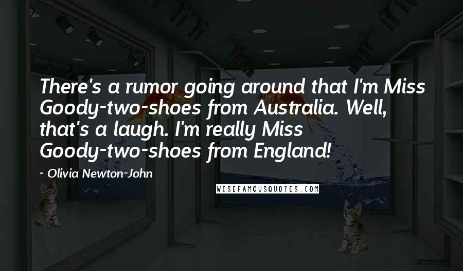 Olivia Newton-John quotes: There's a rumor going around that I'm Miss Goody-two-shoes from Australia. Well, that's a laugh. I'm really Miss Goody-two-shoes from England!