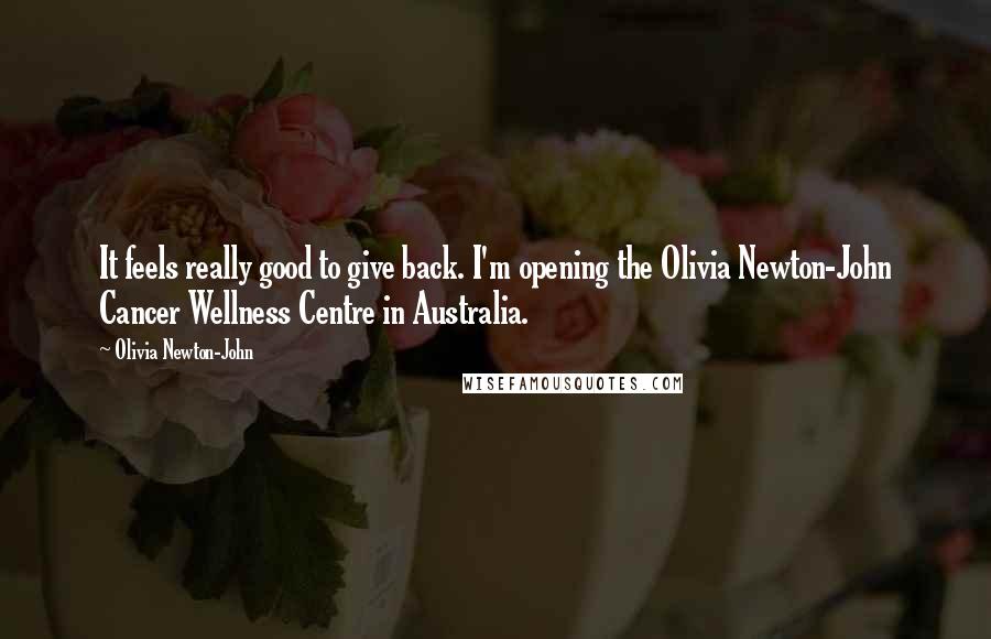 Olivia Newton-John quotes: It feels really good to give back. I'm opening the Olivia Newton-John Cancer Wellness Centre in Australia.