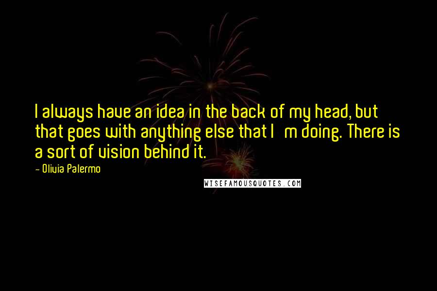 Olivia Palermo quotes: I always have an idea in the back of my head, but that goes with anything else that I'm doing. There is a sort of vision behind it. Olivia Palermo quotes: I always have an idea in the back of my head, but that goes with anything else that I'm doing. There is a sort of vision behind it.