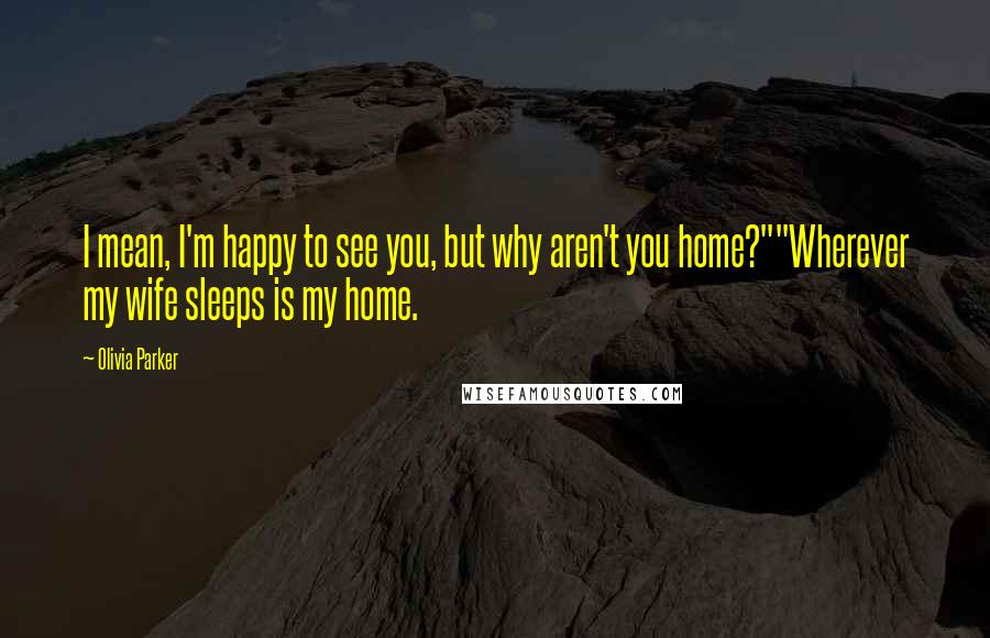 Olivia Parker quotes: I mean, I'm happy to see you, but why aren't you home?""Wherever my wife sleeps is my home.