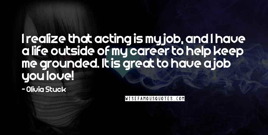 Olivia Stuck quotes: I realize that acting is my job, and I have a life outside of my career to help keep me grounded. It is great to have a job you love! Olivia Stuck quotes: I realize that acting is my job, and I have a life outside of my career to help keep me grounded. It is great to have a job you love!