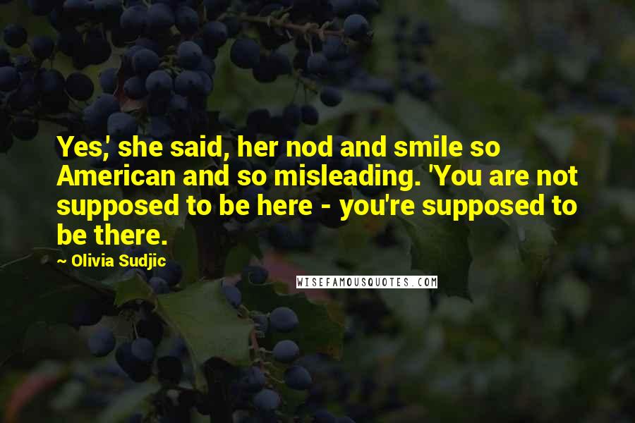 Olivia Sudjic quotes: Yes,' she said, her nod and smile so American and so misleading. 'You are not supposed to be here - you're supposed to be there.