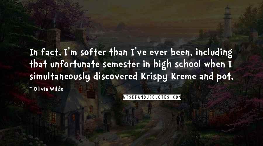 Olivia Wilde quotes: In fact, I'm softer than I've ever been, including that unfortunate semester in high school when I simultaneously discovered Krispy Kreme and pot,