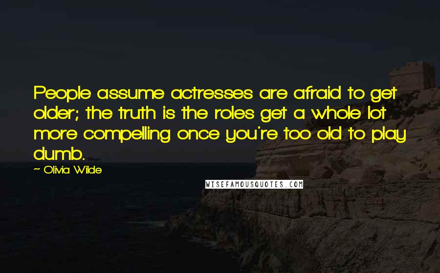 Olivia Wilde quotes: People assume actresses are afraid to get older; the truth is the roles get a whole lot more compelling once you're too old to play dumb.