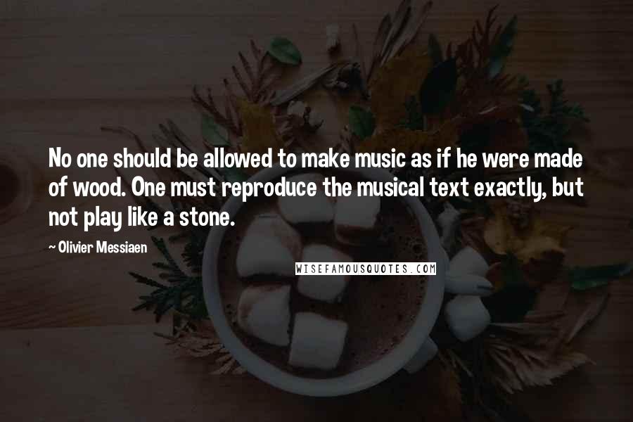 Olivier Messiaen quotes: No one should be allowed to make music as if he were made of wood. One must reproduce the musical text exactly, but not play like a stone.