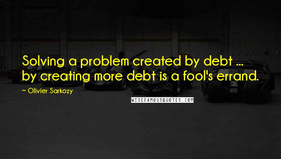 Olivier Sarkozy quotes: Solving a problem created by debt ... by creating more debt is a fool's errand.