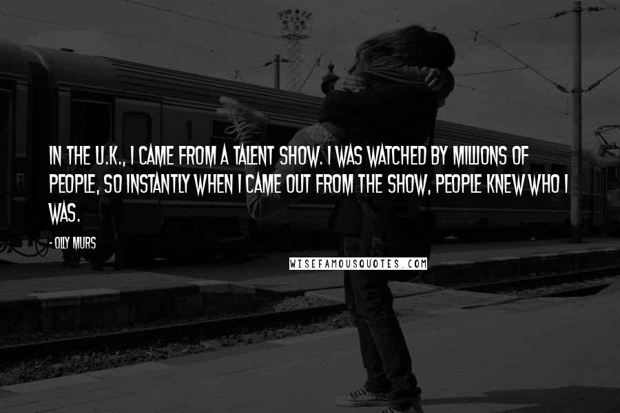 Olly Murs quotes: In the U.K., I came from a talent show. I was watched by millions of people, so instantly when I came out from the show, people knew who I was.