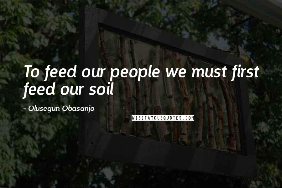 Olusegun Obasanjo quotes: To feed our people we must first feed our soil