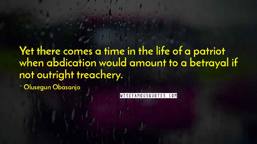 Olusegun Obasanjo quotes: Yet there comes a time in the life of a patriot when abdication would amount to a betrayal if not outright treachery.