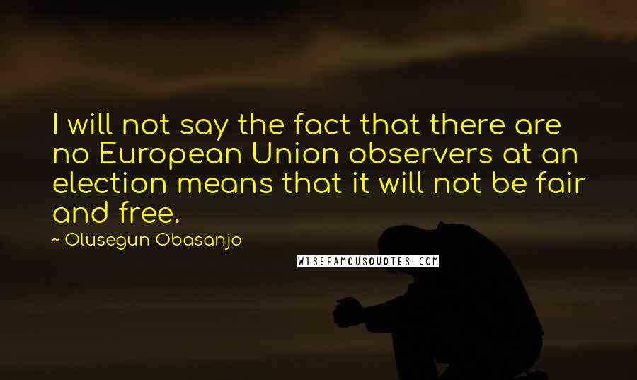 Olusegun Obasanjo quotes: I will not say the fact that there are no European Union observers at an election means that it will not be fair and free.