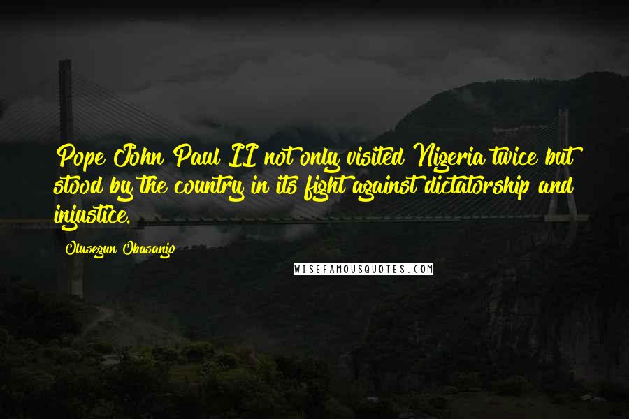 Olusegun Obasanjo quotes: Pope John Paul II not only visited Nigeria twice but stood by the country in its fight against dictatorship and injustice.