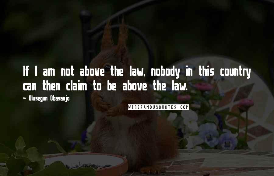 Olusegun Obasanjo quotes: If I am not above the law, nobody in this country can then claim to be above the law.