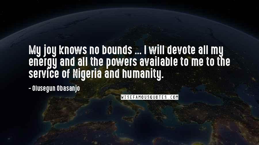 Olusegun Obasanjo quotes: My joy knows no bounds ... I will devote all my energy and all the powers available to me to the service of Nigeria and humanity.