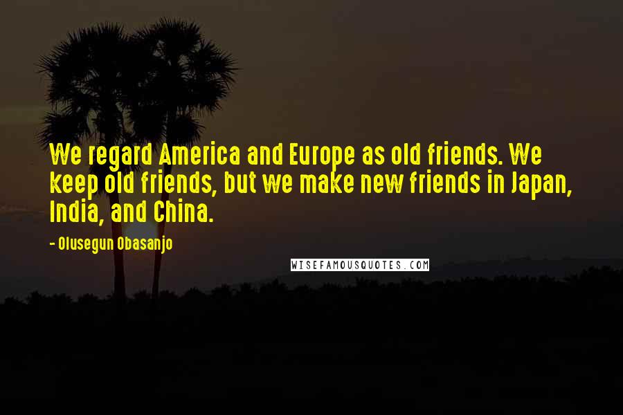 Olusegun Obasanjo quotes: We regard America and Europe as old friends. We keep old friends, but we make new friends in Japan, India, and China.