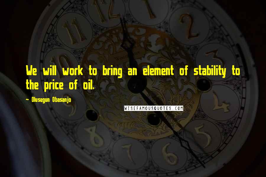 Olusegun Obasanjo quotes: We will work to bring an element of stability to the price of oil.