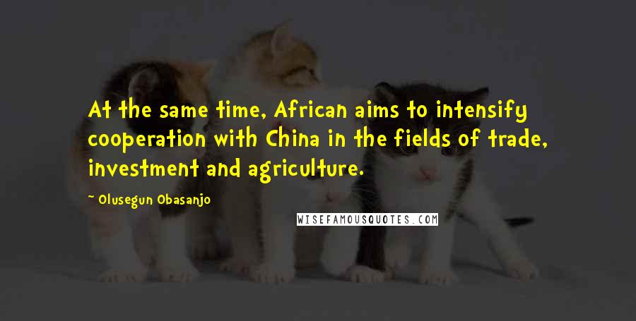 Olusegun Obasanjo quotes: At the same time, African aims to intensify cooperation with China in the fields of trade, investment and agriculture.