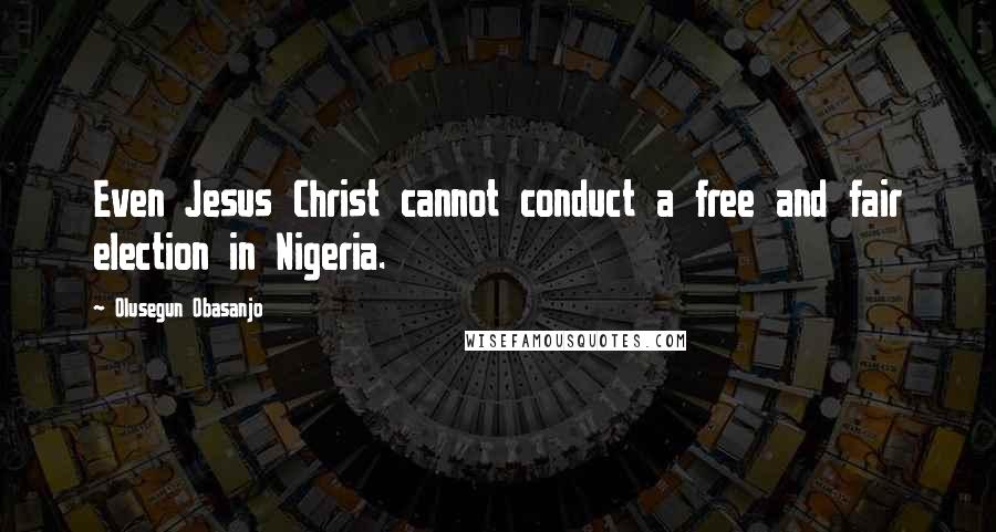 Olusegun Obasanjo quotes: Even Jesus Christ cannot conduct a free and fair election in Nigeria.