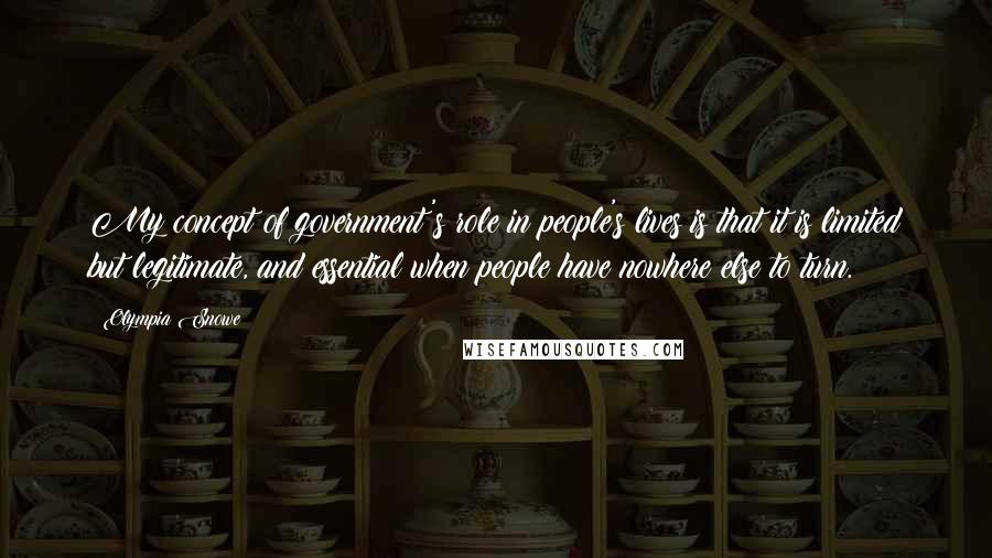 Olympia Snowe quotes: My concept of government's role in people's lives is that it is limited but legitimate, and essential when people have nowhere else to turn.