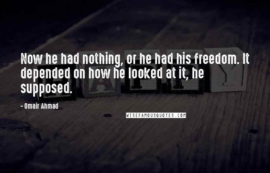 Omair Ahmad quotes: Now he had nothing, or he had his freedom. It depended on how he looked at it, he supposed.