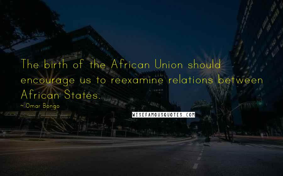 Omar Bongo quotes: The birth of the African Union should encourage us to reexamine relations between African States.