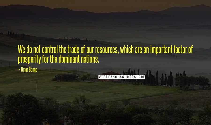 Omar Bongo quotes: We do not control the trade of our resources, which are an important factor of prosperity for the dominant nations. Omar Bongo quotes: We do not control the trade of our resources, which are an important factor of prosperity for the dominant nations.