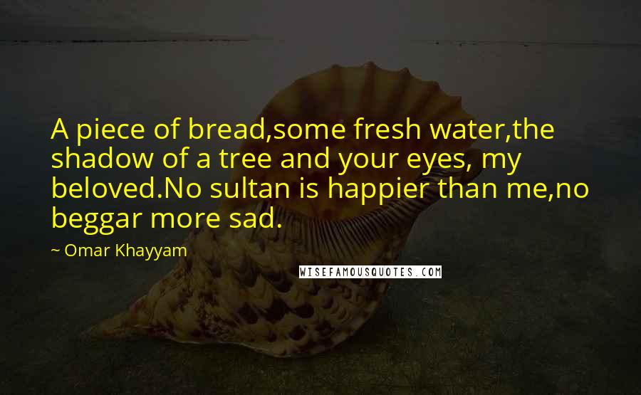 Omar Khayyam quotes: A piece of bread,some fresh water,the shadow of a tree and your eyes, my beloved.No sultan is happier than me,no beggar more sad. Omar Khayyam quotes: A piece of bread,some fresh water,the shadow of a tree and your eyes, my beloved.No sultan is happier than me,no beggar more sad.