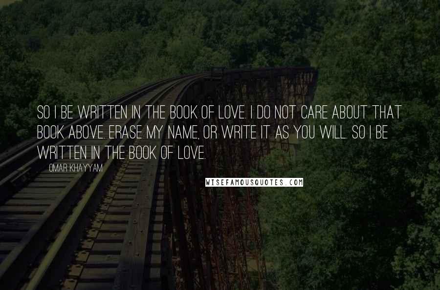 Omar Khayyam quotes: So I be written in the Book of Love. I do not care about that Book Above. Erase my name, or write it as you will. So I be written