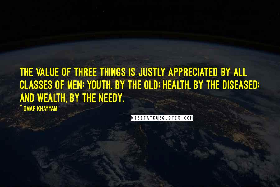 Omar Khayyam quotes: The value of three things is justly appreciated by all classes of men: youth, by the old; health, by the diseased; and wealth, by the needy. Omar Khayyam quotes: The value of three things is justly appreciated by all classes of men: youth, by the old; health, by the diseased; and wealth, by the needy.