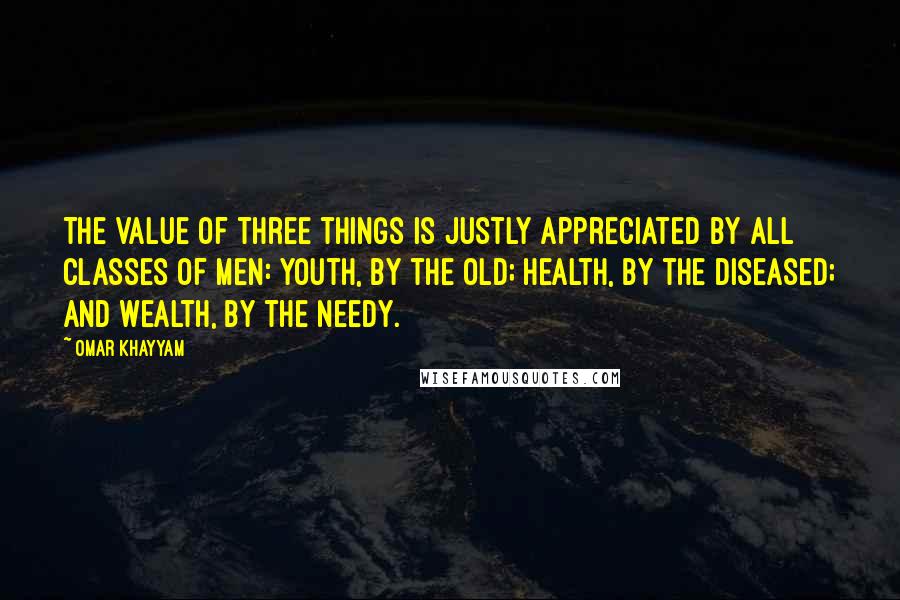 Omar Khayyam quotes: The value of three things is justly appreciated by all classes of men: youth, by the old; health, by the diseased; and wealth, by the needy.