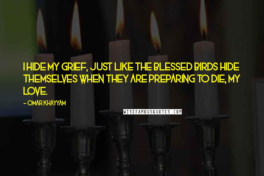 Omar Khayyam quotes: I hide my grief, just like the blessed birds hide themselves when they are preparing to die, my love.