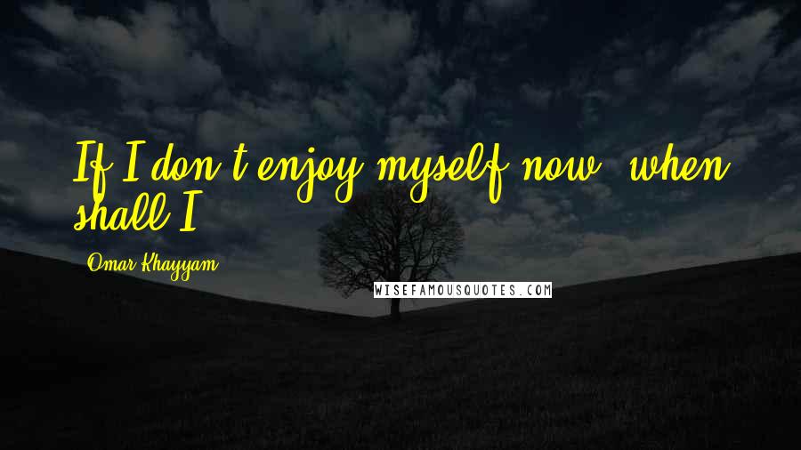 Omar Khayyam quotes: If I don't enjoy myself now, when shall I?