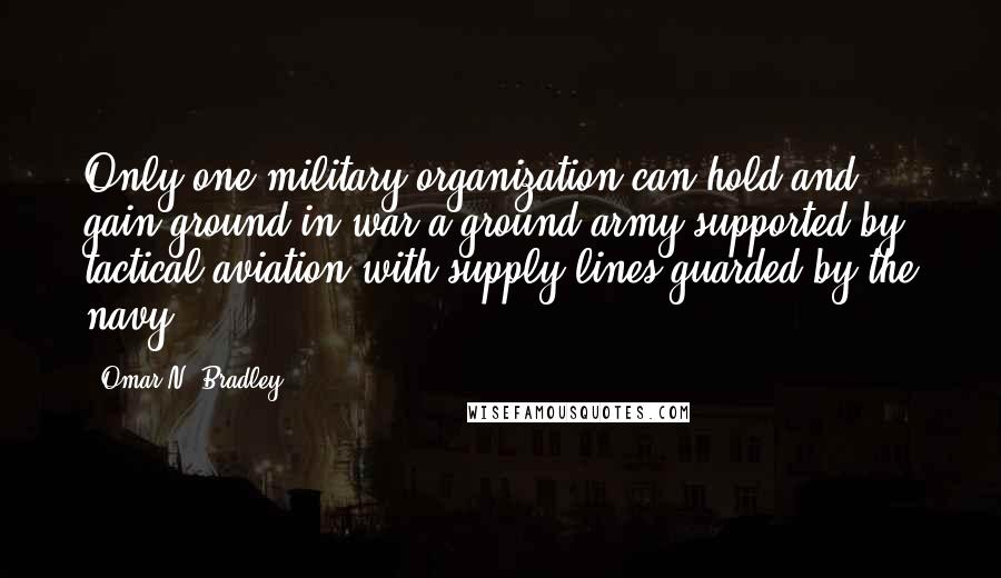 Omar N. Bradley quotes: Only one military organization can hold and gain ground in war-a ground army supported by tactical aviation with supply lines guarded by the navy.