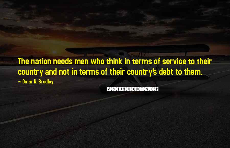 Omar N. Bradley quotes: The nation needs men who think in terms of service to their country and not in terms of their country's debt to them.