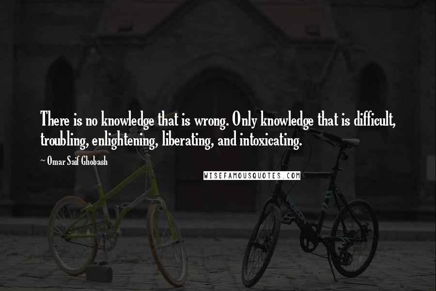 Omar Saif Ghobash quotes: There is no knowledge that is wrong. Only knowledge that is difficult, troubling, enlightening, liberating, and intoxicating.