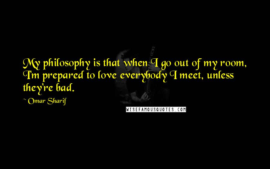 Omar Sharif quotes: My philosophy is that when I go out of my room, I'm prepared to love everybody I meet, unless they're bad.