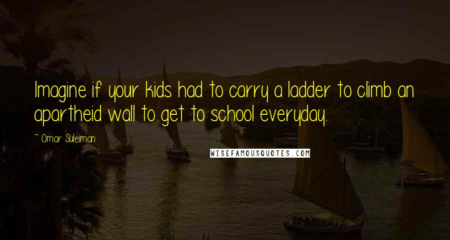 Omar Suleiman quotes: Imagine if your kids had to carry a ladder to climb an apartheid wall to get to school everyday.