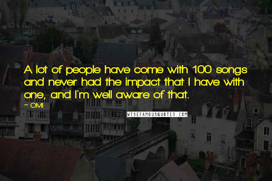 OMI quotes: A lot of people have come with 100 songs and never had the impact that I have with one, and I'm well aware of that. OMI quotes: A lot of people have come with 100 songs and never had the impact that I have with one, and I'm well aware of that.