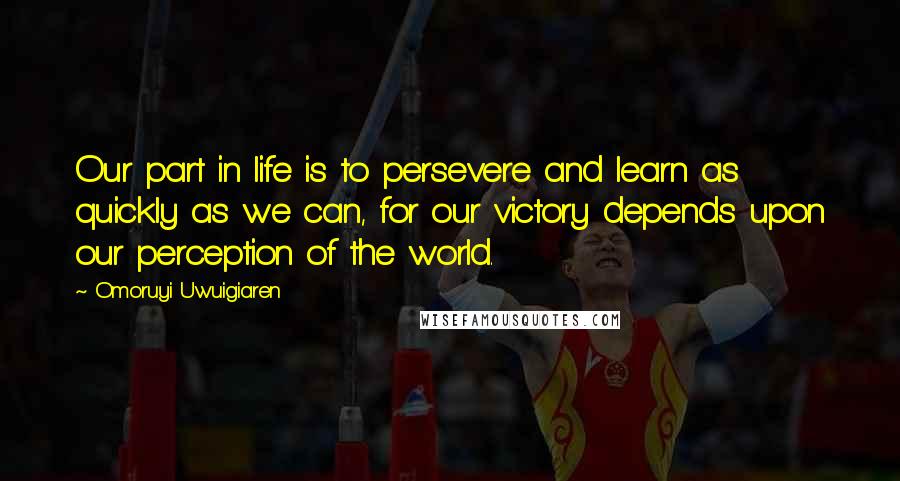 Omoruyi Uwuigiaren quotes: Our part in life is to persevere and learn as quickly as we can, for our victory depends upon our perception of the world.