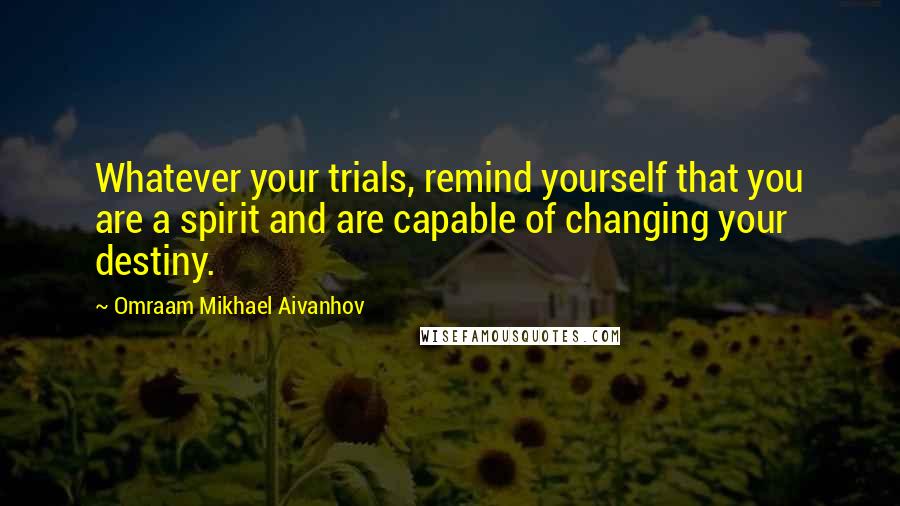 Omraam Mikhael Aivanhov quotes: Whatever your trials, remind yourself that you are a spirit and are capable of changing your destiny.