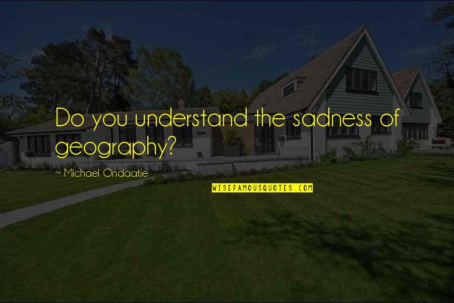 Ondaatje Michael Quotes By Michael Ondaatje: Do you understand the sadness of geography? Ondaatje Michael Quotes By Michael Ondaatje: Do you understand the sadness of geography?