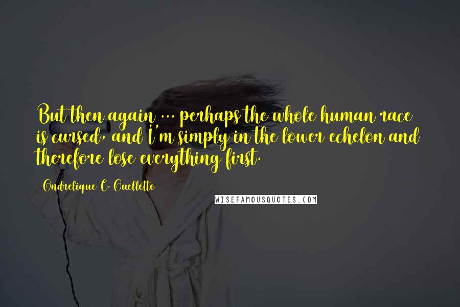 Ondrelique C. Ouellette quotes: But then again ... perhaps the whole human race is cursed, and I'm simply in the lower echelon and therefore lose everything first. Ondrelique C. Ouellette quotes: But then again ... perhaps the whole human race is cursed, and I'm simply in the lower echelon and therefore lose everything first.